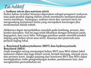 Zat Adiktif 
1. Sodium nitrat dan natrium nitrit 
Kedua bahan tersebut biasanya digunakan sebagai pengawet makanan 
atau pada produk daging olahan untuk membantu mempertahankan 
warna merahnya. Sayangnya, sodium nitrat dan natrium nitrit ini 
mengandung komponen kimia yang merupakan karsinogen jika 
terakumulasi dalam tubuh. 
Akibatnya dapat menyebabkan masalah pada lambung, prostat, dan 
kanker payudara. Hal ini juga telah dikaitkan dengan kematian janin, 
keguguran, dan cacat lahir. Sehingga pastikan untuk memilih produk 
daging yang bebas nitrat atau nitrit, biasanya dari peternak atau 
penjual daging lokal. 
2. Butylated hydrozyttoluene (BHT) dan hydroxyanisole 
Butylated (BHA) 
Anda mungkin sering menjumpai bahan BHT atau BHA dalam label 
makanan olahan dan juga dalam sereal, keripik kentang, minyak sayur, 
dan permen karet. Jangka panjang dari konsumsi BHT dan BHA dapat 
meningkatkan risiko pengembangan kanker, pembesaran hati, dan 
menghambat pertumbuhan sel. 
 