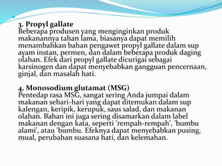  
3. Propyl gallate 
Beberapa produsen yang menginginkan produk 
makanannya tahan lama, biasanya dapat memilih 
menambahkan bahan pengawet propyl gallate dalam sup 
ayam instan, permen, dan dalam beberapa produk daging 
olahan. Efek dari propyl gallate dicurigai sebagai 
karsinogen dan dapat menyebabkan gangguan pencernaan, 
ginjal, dan masalah hati. 
4. Monosodium glutamat (MSG) 
Pentedap rasa MSG, sangat sering Anda jumpai dalam 
makanan sehari-hari yang dapat ditemukan dalam sup 
kalengan, keripik, kerupuk, saus salad, dan makanan 
olahan. Bahan ini juga sering disamarkan dalam label 
makanan dengan kata, seperti 'rempah-rempah', 'bumbu 
alami', atau 'bumbu. Efeknya dapat menyebabkan pusing, 
mual, perubahan suasana hati, dan kelemahan. 
 