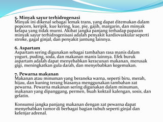 5. Minyak sayur terhidrogenasi 
Minyak ini dikenal sebagai lemak trans, yang dapat ditemukan dalam 
popcorn, keripik, kue kering, kue, pie, gajih, margarin, dan minyak 
kelapa yang tidak murni. Akibat jangka panjang terhadap paparan 
minyak sayur terhidrogenisasi adalah penyakit kardiovaskular seperti 
stroke, gagal ginjal, dan penyakit jantung lainnya. 
6. Aspartam 
Aspartam sering digunakan sebagai tambahan rasa manis dalam 
yogurt, puding, soda, dan makanan manis lainnya. Efek buruk 
aspartamadalah dapat menyebabkan keracunan makanan, merusak 
gigi, meningkatkan gula darah, dan menyebabkan kegemukan. 
7. Pewarna makanan 
Makanan atau minuman yang beraneka warna, seperti biru, merah, 
hijau, dan kuning terang biasanya menggunakan tambahan zat 
pewarna. Pewarna makanan sering digunakan dalam minuman, 
makanan yang dipanggang, permen, buah koktail kalengan, sosis, dan 
gelatin. 
Konsumsi jangka panjang makanan dengan zat pewarna dapat 
menyebabkan tumor di berbagai bagian tubuh seperti ginjal dan 
kelenjar adrenal. 
 