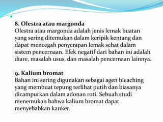  
8. Olestra atau margonda 
Olestra atau margonda adalah jenis lemak buatan 
yang sering ditemukan dalam keripik kentang dan 
dapat mencegah penyerapan lemak sehat dalam 
sistem pencernaan. Efek negatif dari bahan ini adalah 
diare, masalah usus, dan masalah pencernaan lainnya. 
9. Kalium bromat 
Bahan ini sering digunakan sebagai agen bleaching 
yang membuat tepung terlihat putih dan biasanya 
dicampurkan dalam adonan roti. Sebuah studi 
menemukan bahwa kalium bromat dapat 
menyebabkan kanker. 
