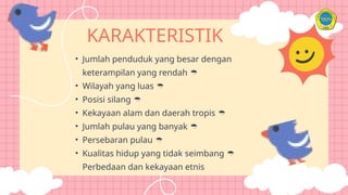 KARAKTERISTIK
• Jumlah penduduk yang besar dengan
keterampilan yang rendah 
• Wilayah yang luas 
• Posisi silang 
• Kekayaan alam dan daerah tropis 
• Jumlah pulau yang banyak 
• Persebaran pulau 
• Kualitas hidup yang tidak seimbang 
Perbedaan dan kekayaan etnis
 