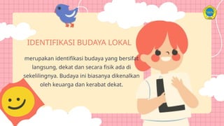 IDENTIFIKASI BUDAYA LOKAL
merupakan identifikasi budaya yang bersifat
langsung, dekat dan secara fisik ada di
sekelilingnya. Budaya ini biasanya dikenalkan
oleh keuarga dan kerabat dekat.
 