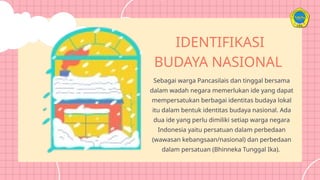 Sebagai warga Pancasilais dan tinggal bersama
dalam wadah negara memerlukan ide yang dapat
mempersatukan berbagai identitas budaya lokal
itu dalam bentuk identitas budaya nasional. Ada
dua ide yang perlu dimiliki setiap warga negara
Indonesia yaitu persatuan dalam perbedaan
(wawasan kebangsaan/nasional) dan perbedaan
dalam persatuan (Bhinneka Tunggal Ika).
IDENTIFIKASI
BUDAYA NASIONAL
 