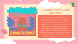 IDENTIFIKASI BUDAYA
UNIVERSAL
Perkembangan identifikasi global memberi
kesempatan pada pelajar untuk melihat bagaimana
sebagai bangsa kita menyesuaikan diri dengan
masyarakat dunia. Yang memungkinkan pelajar
memahami lebih baik bahwa tindakan suatu negara
tidak hanya harus dilihat kaitannya dengan
pengaruhnya pada negara ini namun juga apa
pengaruhnya pada dunia keseluruhan. Siswa yang
telah mengembangkan identitas nasional dan etnis
yang kuat seharusnya memiliki perspektif untuk
mengembangkan juga identifikasi global yang
membuat mereka menjadi warga masyarakat dunia
yang lebih baik.
 