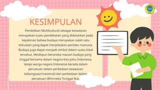 KESIMPULAN
Pendidikan Multikultural sebagai kesadaran
merupakan suatu pendekatan yang didasarkan pada
keyakinan bahwa budaya merupakan salah satu
kekuatan yang dapat menjelaskan perilaku manusia.
Budaya juga dapat menjadi simbol dalam suatu lokal
tersebut. Meskipun beraneka macam budaya yang
tinggal bersama dalam negara kita yaitu Indonesia,
tetapi warga negara Indonesia berada dalam
persatuan dalam perbedaan (wawasan
kebangsaan/nasional) dan perbedaan dalam
persatuan (Bhinneka Tunggal Ika).
 