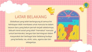 Globalisasi yang telah berlangsung di semua lini
kehidupan telah membawa umat manusia ke dalam
tataran baru yang belum pernah terjadi sebelumnya.
Sebuah trend sosial yang telah “memaksa” manusia
untuk berinteraksi, bergaul dan berintegrasi dalam
masyarakat dari berbagai latar belakang budaya
yang berbeda; ras, etnik, suku, agama dan lain
sebagainya.
LATAR BELAKANG
 
