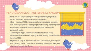 • Etnis asli ada 50 jenis dengan berbagai bahasa yang hidup
secara nomaden sebagai pemburu dan petani.
• Abad 16 sampai 1760 masuk etnis Perancis sebagai penjajah
dan pedangang karena pedagang bulu binatang. Pencampuran
etnis Perancis dengan penduduk asli Indian melahirkan
penduduk Metis.
• Kedatangan Inggis setelah Treaty of Paris (1763) yang
ditambahkan etnis Perancis yang terlibat perang Kemerdekaan
Amerika 1776.
• Migran dari Eropah (terutama Belanda Ukrains dan Jerman) dan
Asia (Jepang, India, Cina) dilator belakangi kebutujan pekerjaan
di propinsi tengah dan barat.
PENDIDIKAN MULTIKULTURAL DI KANADA
 