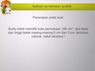 Aplikasi pendekatan analitik
Penerapan pada soal:
Suatu balok memiliki luas permukaan 198 cm2. Jika lebar
dan tinggi balok masing-masing 6 cm dan 3 cm, tentukan
volume balok tersebut !
.
 