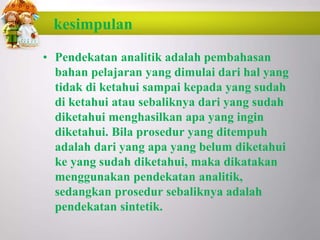 kesimpulan
• Pendekatan analitik adalah pembahasan
bahan pelajaran yang dimulai dari hal yang
tidak di ketahui sampai kepada yang sudah
di ketahui atau sebaliknya dari yang sudah
diketahui menghasilkan apa yang ingin
diketahui. Bila prosedur yang ditempuh
adalah dari yang apa yang belum diketahui
ke yang sudah diketahui, maka dikatakan
menggunakan pendekatan analitik,
sedangkan prosedur sebaliknya adalah
pendekatan sintetik.
 