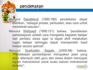pendekatan
Menurut Depdikbud (1990:180) pendekatan dapat
diartikan, “sebagai proses, perbuatan, atau cara untuk
mendekati sesuatu”.
Menurut Wahjoedi (1999:121) bahwa, “pendekatan
pembelajaran adalah cara mengelola kegiatan belajar
dan perilaku siswa agar ia dapat aktif melakukan
tugas belajar sehingga dapat memperoleh hasil
belajar secara optimal”.
Menurut Syaifuddin Sagala (2005:68) bahwa,
“Pendekatan pembelajaran merupakan jalan yang
akan ditempuh oleh guru dan siswa dalam mencapai
tujuan instruksional untuk suatu satuan instruksional
tertentu”. Next
 