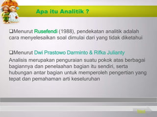 Apa itu Analitik ?
Menurut Rusefendi (1988), pendekatan analitik adalah
cara menyelesaikan soal dimulai dari yang tidak diketahui
Menurut Dwi Prastowo Darminto & Rifka Julianty
Analisis merupakan penguraian suatu pokok atas berbagai
bagiannya dan penelaahan bagian itu sendiri, serta
hubungan antar bagian untuk memperoleh pengertian yang
tepat dan pemahaman arti keseluruhan
Next
 