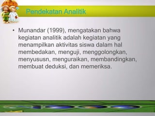 Pendekatan Analitik
• Munandar (1999), mengatakan bahwa
kegiatan analitik adalah kegiatan yang
menampilkan aktivitas siswa dalam hal
membedakan, menguji, menggolongkan,
menyususn, menguraikan, membandingkan,
membuat deduksi, dan memeriksa.
 