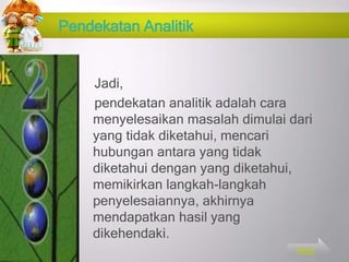 Pendekatan Analitik
Jadi,
pendekatan analitik adalah cara
menyelesaikan masalah dimulai dari
yang tidak diketahui, mencari
hubungan antara yang tidak
diketahui dengan yang diketahui,
memikirkan langkah-langkah
penyelesaiannya, akhirnya
mendapatkan hasil yang
dikehendaki.
Next
 