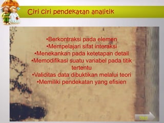 Ciri ciri pendekatan analitik
•Berkontraksi pada elemen
•Mempelajari sifat interaksi
•Menekankan pada ketetapan detail
•Memodifikasi suatu variabel pada titik
tertentu
•Validitas data dibuktikan melalui teori
•Memiliki pendekatan yang efisien
Next
 