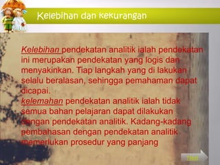Kelebihan dan kekurangan
Kelebihan pendekatan analitik ialah pendekatan
ini merupakan pendekatan yang logis dan
menyakinkan. Tiap langkah yang di lakukan
selalu beralasan, sehingga pemahaman dapat
dicapai.
kelemahan pendekatan analitik ialah tidak
semua bahan pelajaran dapat dilakukan
dengan pendekatan analitik. Kadang-kadang
pembahasan dengan pendekatan analitik
memerlukan prosedur yang panjang
Next
 