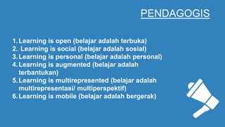 PENDAGOGIS
1.Learning is open (belajar adalah terbuka)
2. Learning is social (belajar adalah sosial)
3.Learning is personal (belajar adalah personal)
4.Learning is augmented (belajar adalah
terbantukan)
5.Learning is multirepresented (belajar adalah
multirepresentasi/ multiperspektif)
6.Learning is mobile (belajar adalah bergerak)
 