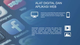 ALAT DIGITAL DAN
APLIKASI WEB
internet dan world Wide Web telah berkembang
menjadi metamedia global. Manuel Castelis
(1999) menyebut era saat ini sebagai “galaksi
internet
keberhasilan penerapan e-learning yaitu adanya sikap
positif dari mahasiswa dan tenaga pendidik terhadap
teknologi komputer dan internet, dukungan dari
organisasi dalam menyediakan fasilitas pembelajaran
melalui pemanfaatan teknologi dan jaringan(Sulistyohati,
2020).
 