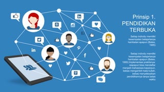 Prinsip 1.
PENDIDIKAN
TERBUKA
Setiap individu memiliki
kesempatan belajartanpa
hambatan apapun (Bates,
1995)
Setiap individu memiliki
kesempatan belajartanpa
hambatan apapun (Bates,
1995) Implementasi praktisnya:
siapapun bisa mendaftar
menjadi mahasiswa kapanpun,
bebas mengambil mata kuliah,
bebas menyelesaikan
pendidikannya tanpa batas
waktu
 