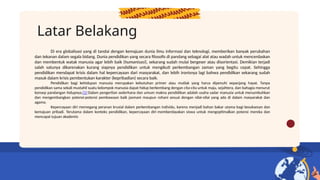 Latar Belakang
Di era globalisasi yang di tandai dengan kemajuan dunia ilmu informasi dan teknologi, memberikan banyak perubahan
dan tekanan dalam segala bidang. Dunia pendidikan yang secara filosofis di pandang sebagai alat atau wadah untuk mencerdaskan
dan membentuk watak manusia agar lebih baik (humanisasi), sekarang sudah mulai bergeser atau disorientasi. Demikian terjadi
salah satunya dikarenakan kurang siapnya pendidikan untuk mengikuti perkembangan zaman yang begitu cepat. Sehingga
pendidikan mendapat krisis dalam hal kepercayaan dari masyarakat, dan lebih ironisnya lagi bahwa pendidikan sekarang sudah
masuk dalam krisis pembentukan karakter (kepribadian) secara baik.
Pendidikan bagi kehidupan manusia merupakan kebutuhan primer atau mutlak yang harus dipenuhi sepanjang hayat. Tanpa
pendidikan sama sekali mustahil suatu kelompok manusia dapat hidup berkembang dengan cita-cita untuk maju, sejahtera, dan bahagia menurut
konsep pandangan hidupnya.[1] Dalam pengertian sederhana dan umum makna pendidikan adalah usaha sadar manusia untuk menumbuhkan
dan mengembangkan potensi-potensi pembawaan baik jasmani maupun rohani sesuai dengan nilai-nilai yang ada di dalam masyarakat dan
agama.
Kepercayaan diri memegang peranan krusial dalam perkembangan individu, karena menjadi bahan bakar utama bagi kesuksesan dan
kemajuan pribadi. Terutama dalam konteks pendidikan, kepercayaan diri memberdayakan siswa untuk mengoptimalkan potensi mereka dan
mencapai tujuan akademis
 