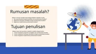 Rumusan masalah?
Adapun rumusan masalah yang terdapat didalam makalah ini yaitu:
1. Apa yang dimaksud dengan pendidikan dan pembentukan karakter?
2. Bagaimana hubungan pendidikan dengan pembentukan karakter?
3. Bagaimana implementasi pembentukan karakter?
Tujuan penulisan
Adapun tujuan dari penulisan makalah ini adalah sebagai berikut:
1. Untuk mengetahui pengertian pendidikan dan pembentukan karakter.
2. Untuk mengetahui hubungan pendidikan dengan pembentukan karakter.
3. Untuk mengetahui implementasi pembentukan karakter.
 