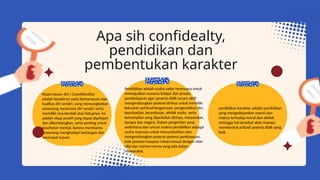 Apa sih confidealty,
pendidikan dan
pembentukan karakter
Kepercayaan diri ( Coonfideality)
adalah keyakinan pada kemampuan dan
kualitas diri sendiri, yang memungkinkan
seseorang menerima diri sendiri serta
memiliki rasa kendali atas hidupnya. Ini
adalah sikap positif yang dapat dipelajari
dan dikembangkan, serta penting untuk
kesehatan mental, karena membantu
seseorang menghadapi tantangan dan
mencapai tujuan.
Pendidikan adalah usaha sadar terencana untuk
mewujudkan suasana belajar dan proses
pembelajaran agar peserta didik secara aktif
mengembangkan potensi dirinya untuk memiliki
kekuatan spiritual keagamaan, pengendalian diri,
kepribadian, kecerdasan, akhlak mulia, serta
ketrampilan yang diperlukan dirinya, masyarakat,
bangsa dan negara. Dalam pengertian yang
sederhana dan umum makna pendidikan sebagai
usaha manusia untuk menumbuhkan dan
mengembangkan potensi-potensi pembawaan
baik jasmani maupun rohani sesuai dengan nilai-
nilai dan norma-norma yang ada dalam
masyarakat.
pendidikan karakter adalah pendidikan
yang mengedepankan esensi dan
makna terhadap moral dan akhlak
sehingga hal tersebut akan mampu
membentuk pribadi peserta didik yang
baik.
 