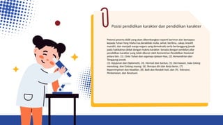 Posisi pendidikan karakter dan pendidikan karakter
Potensi peserta didik yang akan dikembangkan seperti beriman dan bertaqwa
kepada Tuhan Yang Maha Esa,berakhlak mulia, sehat, berilmu, cakap, kreatif,
mandiri, dan menjadi warga negara yang demokratis serta bertanggung jawab
pada hakikatnya dekat dengan makna karakter. Senada dengan sembilan pilar
pendidikan karakter yang telah dilansir oleh Kementrian Pendidikan Nasional
antara lain. (1). Cinta Tuhan dan segenap ciptaan-Nya, (2). Kemandirian dan
Tanggung jawab,
(3). Kejujuran dan Diplomatis, (4). Hormat dan Santun, (5). Dermawan, Suka tolong
menolong, dan Gotong royong, (6). Percaya diri dan Kerja keras, (7).
Kepemimpinan dan Keadilan, (8). Baik dan Rendah hati, dan (9). Toleransi,
Perdamaian, dan Kesatuan.
 