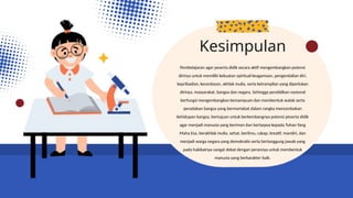 Pembelajaran agar peserta didik secara aktif mengembangkan potensi
dirinya untuk memiliki kekuatan spiritual keagamaan, pengendalian diri,
kepribadian, kecerdasan, akhlak mulia, serta ketrampilan yang diperlukan
dirinya, masyarakat, bangsa dan negara. Sehingga pendidikan nasional
berfungsi mengembangkan kemampuan dan membentuk watak serta
peradaban bangsa yang bermartabat dalam rangka mencerdaskan
kehidupan bangsa, bertujuan untuk berkembangnya potensi peserta didik
agar menjadi manusia yang beriman dan bertaqwa kepada Tuhan Yang
Maha Esa, berakhlak mulia, sehat, berilmu, cakap, kreatif, mandiri, dan
menjadi warga negara yang demokratis serta bertanggung jawab yang
pada hakikatnya sangat dekat dengan perannya untuk membentuk
manusia yang berkarakter baik.
Kesimpulan
 