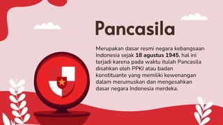 Pancasila
Merupakan dasar resmi negara kebangsaan
Indonesia sejak 18 agustus 1945, hal ini
terjadi karena pada waktu itulah Pancasila
disahkan oleh PPKI atau badan
konstituante yang memiliki kewenangan
dalam merumuskan dan mengesahkan
dasar negara Indonesia merdeka.
 