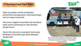 2. Membayar Pajak Tepat Waktu
Pemerintah memudahkan pembayaran pajak
kendaraan bermotor dengan menyediakan
Samsat Keliling.
Pajak merupakan sumber pendapatan
pemerintah yang digunakan untuk kepentingan
seluruh warga masyarakat.
Jika semua anggota masyarakat taat membayar
pajak, proses pembangunan akan berjalan
dengan lancar.
Sarana dan prasarana yang dapat menunjang
kehidupan masyarakat juga dapat dibangun
dengan baik
Sumber: dreamstime.com
 