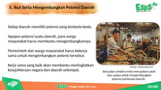 5. Ikut Serta Mengembangkan Potensi Daerah
Berjualan cendera mata merupakan salah
satu upaya untuk mengembangkan
potensi pariwisata daerah.
Setiap daerah memiliki potensi yang berbeda-beda.
Apapun potensi suatu daerah, para warga
masyarakat harus membantu mengembangkannya.
Pemerintah dan warga masyarakat harus bekerja
sama untuk mengembangkan potensi tersebut.
Kerja sama yang baik akan membantu meningkatkan
kesejahteraan negara dan daerah setempat.
Sumber: shutterstock.com
 