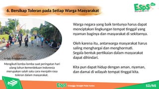 6. Bersikap Toleran pada Setiap Warga Masyarakat
Mengikuti lomba-lomba saat peringatan hari
ulang tahun kemerdekaan Indonesia
merupakan salah satu cara menjalin rasa
toleran dalam masyarakat.
Warga negara yang baik tentunya harus dapat
menciptakan lingkungan tempat tinggal yang
nyaman baginya dan masyarakat di sekitarnya.
Oleh karena itu, antarwarga masyarakat harus
saling menghargai dan menghormati.
Segala bentuk pertikaian dalam masyarakat
dapat dihindari.
Kita pun dapat hidup dengan aman, nyaman,
dan damai di wilayah tempat tinggal kita.
Sumber: dreamstime.com
 