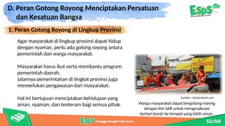 D. Peran Gotong Royong Menciptakan Persatuan
dan Kesatuan Bangsa
1. Peran Gotong Royong di Lingkup Provinsi
Warga masyarakat dapat bergotong royong
dengan tim SAR untuk mengevakuasi
korban banjir ke tempat yang lebih aman.
Agar masyarakat di lingkup provinsi dapat hidup
dengan nyaman, perlu ada gotong royong antara
pemerintah dan warga masyarakat.
Masyarakat harus ikut serta membantu program
pemerintah daerah.
Jalannya pemerintahan di tingkat provinsi juga
memerlukan pengawasan dari masyarakat.
Hal ini bertujuan menciptakan kehidupan yang
aman, nyaman, dan tenteram bagi semua pihak.
Sumber: shutterstock.com
 