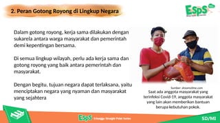 2. Peran Gotong Royong di Lingkup Negara
Saat ada anggota masyarakat yang
terinfeksi Covid-19, anggota masyarakat
yang lain akan memberikan bantuan
berupa kebutuhan pokok.
Dalam gotong royong, kerja sama dilakukan dengan
sukarela antara warga masyarakat dan pemerintah
demi kepentingan bersama.
Di semua lingkup wilayah, perlu ada kerja sama dan
gotong royong yang baik antara pemerintah dan
masyarakat.
Dengan begitu, tujuan negara dapat terlaksana, yaitu
menciptakan negara yang nyaman dan masyarakat
yang sejahtera
Sumber: dreamstime.com
 