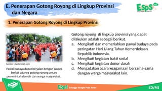 E. Penerapan Gotong Royong di Lingkup Provinsi
dan Negara
1. Penerapan Gotong Royong di Lingkup Provinsi
Pawai budaya dapat berjalan dengan sukses
berkat adanya gotong royong antara
pemerintah daerah dan warga masyarakat.
Gotong royong di lingkup provinsi yang dapat
dilakukan adalah sebagai berikut.
a. Mengikuti dan memeriahkan pawai budaya pada
peringatan Hari Ulang Tahun Kemerdekaan
Republik Indonesia.
b. Mengikuti kegiatan bakti sosial
c. Mengikuti kegiatan donor darah
d. Mengadakan acara keagamaan bersama-sama
dengan warga masyarakat lain.
Sumber: shutterstock.com
 