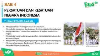 PERSATUAN DAN KESATUAN
NEGARA INDONESIA
BAB 4
TUJUAN PEMBELAJARAN:
• Mengidentifikasi makna persatuan dan kesatuan.
• Menjelaskan persatuan dan kesatuan demi menjaga keutuhan bangsa.
• Menjelaskan kerja sama dalam keragaman di lingkup provinsi dan
negara.
• Menjelaskan peran gotong royong dalam menciptakan persatuan dan
kesatuan bangsa.
• Menjelaskan penerapan gotong royong di lingkup provinsi dan negara.
• Mengamati persatuan dan kesatuan dengan bentuk gotong royong
dalam kehidupan masyarakat.
Sumber: www.shutterstock.com
Sumber: shutterstock.com
 