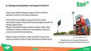 Tempat mencuci tangan disediakan di
berbagai tempat selama Pandemi Covid-19.
Sumber: shutterstock.com
b. Gotong royong dalam menangani Covid-19
Sejak tahun 2020, berbagai negara di dunia dilanda
pandemi Covid-19, termasuk Indonesia.
Pemerintah menyiapkan tenaga kesehatan untuk
menangani warga masyarakat yang terjangkit penyakit ini
dengan gejala berat.
Warga masyarakat yang mengalami gejala ringan akan
melakukan isolasi mandiri dan mendapatkan bantuan
untuk memenuhi kebutuhannya.
Warga saling membantu untuk menjalani masa-masa
selama pandemi Covid-19 agar tidak terasa terlalu berat.
 