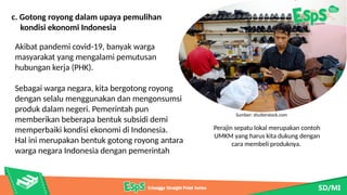 Perajin sepatu lokal merupakan contoh
UMKM yang harus kita dukung dengan
cara membeli produknya.
Sumber: shutterstock.com
c. Gotong royong dalam upaya pemulihan
kondisi ekonomi Indonesia
Akibat pandemi covid-19, banyak warga
masyarakat yang mengalami pemutusan
hubungan kerja (PHK).
Sebagai warga negara, kita bergotong royong
dengan selalu menggunakan dan mengonsumsi
produk dalam negeri. Pemerintah pun
memberikan beberapa bentuk subsidi demi
memperbaiki kondisi ekonomi di Indonesia.
Hal ini merupakan bentuk gotong royong antara
warga negara Indonesia dengan pemerintah
 