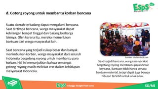 Saat terjadi bencana, warga masyarakat
bergotong royong membantu para korban
bencana. Bantuan tidak hanya berupa
bantuan material, tetapi dapat juga berupa
hiburan terlebih untuk anak-anak.
Sumber: shutterstock.com
d. Gotong royong untuk membantu korban bencana
Suatu daerah terkadang dapat mengalami bencana.
Saat tertimpa bencana, warga masyarakat dapat
kehilangan tempat tinggal dan barang berharga
lainnya. Oleh karena itu, mereka memerlukan
bantuan dari warga masyarakat lain.
Saat bencana yang terjadi cukup besar dan banyak
menimbulkan korban, warga masyarakat dari seluruh
Indonesia bergotong royong untuk membantu para
korban. Hal ini menunjukkan bahwa semangat
gotong royong masih melekat erat dalam kehidupan
masyarakat Indonesia.
 