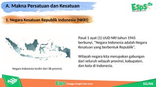 A. Makna Persatuan dan Kesatuan
1. Negara Kesatuan Republik Indonesia (NKRI)
Negara Indonesia terdiri dari 38 provinsi.
Pasal 1 ayat (1) UUD NRI tahun 1945
berbunyi, “Negara Indonesia adalah Negara
Kesatuan yang berbentuk Republik”.
Wilayah negara kita merupakan gabungan
dari seluruh wilayah provinsi, kabupaten,
dan kota di Indonesia.
 