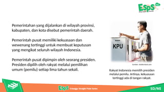 Pemerintahan yang dijalankan di wilayah provinsi,
kabupaten, dan kota disebut pemerintah daerah.
Pemerintah pusat memiliki kekuasaan dan
wewenang tertinggi untuk membuat keputusan
yang mengikat seluruh wilayah Indonesia.
Pemerintah pusat dipimpin oleh seorang presiden.
Presiden dipilih oleh rakyat melalui pemilihan
umum (pemilu) setiap lima tahun sekali.
Sumber: shutterstock.com
Rakyat Indonesia memilih presiden
melalui pemilu. Artinya, kekuasaan
tertinggi ada di tangan rakyat.
 