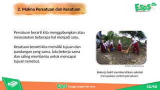 2. Makna Persatuan dan Kesatuan
Bekerja bakti membersihkan sekolah
merupakan contoh persatuan.
Persatuan berarti kita menggabungkan atau
menyatukan beberapa hal menjadi satu.
Kesatuan berarti kita memiliki tujuan dan
pandangan yang sama, lalu bekerja sama
dan saling membantu untuk mencapai
tujuan tersebut.
Sumber: shutterstock.com
 