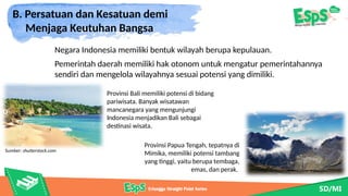 B. Persatuan dan Kesatuan demi
Menjaga Keutuhan Bangsa
Provinsi Bali memiliki potensi di bidang
pariwisata. Banyak wisatawan
mancanegara yang mengunjungi
Indonesia menjadikan Bali sebagai
destinasi wisata.
Pemerintah daerah memiliki hak otonom untuk mengatur pemerintahannya
sendiri dan mengelola wilayahnya sesuai potensi yang dimiliki.
Provinsi Papua Tengah, tepatnya di
Mimika, memiliki potensi tambang
yang tinggi, yaitu berupa tembaga,
emas, dan perak.
Sumber: shutterstock.com
Negara Indonesia memiliki bentuk wilayah berupa kepulauan.
 