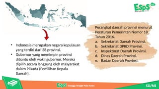 Perangkat daerah provinsi menurut
Peraturan Pemerintah Nomor 18
Tahun 2016.
a. Sekretariat Daerah Provinsi.
b. Sekretariat DPRD Provinsi.
c. Inspektorat Daerah Provinsi.
d. Dinas Daerah Provinsi.
e. Badan Daerah Provinsi.
• Indonesia merupakan negara kepulauan
yang terdiri dari 38 provinsi.
• Gubernur yang memimpin provinsi
dibantu oleh wakil gubernur. Mereka
dipilih secara langsung oleh masyarakat
dalam Pilkada (Pemilihan Kepala
Daerah).
 