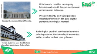Di Indonesia, presiden memegang
kekuasaan eksekutif dengan menjalankan
pemerintahan Indonesia.
Presiden dibantu oleh wakil presiden
beserta para menteri dan para pejabat
pemerintah setingkat menteri.
Presiden berkantor di Istana Merdeka.
Sumber:
dreamstime.com
Tempat Gubernur Jawa Barat bekerja
dikenal dengan sebutan Gedung Sate.
Pada tingkat provinsi, pemimpin daerahnya
adalah gubernur. Presiden dapat memantau
setiap provinsi melalui para gubernur.
 