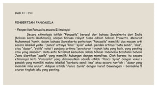 BAB II : ISI
PENGERTIAN PANCASILA
◦ Pengertian Pancasila secara Etimologis
Secara etimologis istilah “Pancasila” berasal dari bahasa Sansekerta dari India
(bahasa kasta Brahmana), adapun bahasa rakyat biasa adalah bahasa Prakerta. Menurut
Muhammad Yamin, dalam bahasa Sansekerta perkataan “Pancasila” memiliki dua macam arti
secara leksikal yaitu : “panca” artinya “lima” “syila” vokal i pendek artinya “batu sendi”, “alas”,
atau “dasar”, “syiila” vokal i panjang artinya “peraturan tingkah laku yang baik, yang penting
atau yang senonoh”. Kata-kata tersebut kemudian dalam bahasa Indonesia terutama bahasa
Jawa diartikan “susila” yang memiliki hubungan dengan moralitas. Oleh karena itu secara
etimologis kata “Pancasila” yang dimaksudkan adalah istilah “Panca Syila” dengan vokal i
pendek yang memiliki makna leksikal “berbatu sendi lima” atau secara harfiah : “dasar yang
memiliki lima unsur”. Adapun istilah “Panca Syiila” dengan huruf Dewanagari i bermakna 5
aturan tingkah laku yang penting.
 