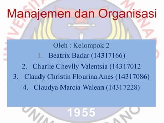 Manajemen dan Organisasi 
Oleh : Kelompok 2 
1. Beatrix Badar (14317166) 
2. Charlie Chevlly Valentsia (14317012 
3. Claudy Christin Flourina Anes (14317086) 
4. Claudya Marcia Walean (14317228) 
 