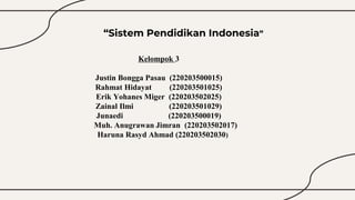 Kelompok 3
Justin Bongga Pasau (220203500015)
Rahmat Hidayat (220203501025)
Erik Yohanes Miger (220203502025)
Zainal Ilmi (220203501029)
Junaedi (220203500019)
Muh. Anugrawan Jimran (220203502017)
Haruna Rasyd Ahmad (220203502030)
“Sistem Pendidikan Indonesia”
 