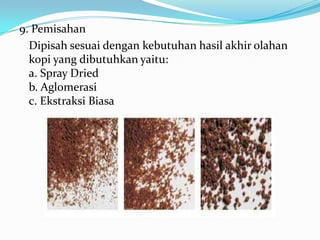 9. Pemisahan
  Dipisah sesuai dengan kebutuhan hasil akhir olahan
  kopi yang dibutuhkan yaitu:
  a. Spray Dried
  b. Aglomerasi
  c. Ekstraksi Biasa
 