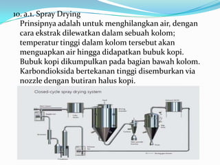 10. a.1. Spray Drying
  Prinsipnya adalah untuk menghilangkan air, dengan
  cara ekstrak dilewatkan dalam sebuah kolom;
  temperatur tinggi dalam kolom tersebut akan
  menguapkan air hingga didapatkan bubuk kopi.
  Bubuk kopi dikumpulkan pada bagian bawah kolom.
  Karbondioksida bertekanan tinggi disemburkan via
  nozzle dengan butiran halus kopi.
 