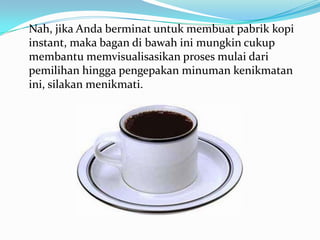 Nah, jika Anda berminat untuk membuat pabrik kopi
instant, maka bagan di bawah ini mungkin cukup
membantu memvisualisasikan proses mulai dari
pemilihan hingga pengepakan minuman kenikmatan
ini, silakan menikmati.
 